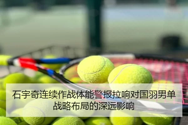 石宇奇连续作战体能警报拉响对国羽男单战略布局的深远影响